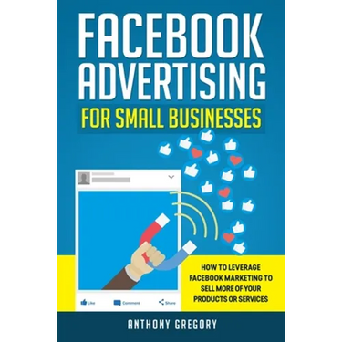 Facebook Advertising for Small Businesses: How to Leverage Facebook Marketing to Sell More of Your Products or Services