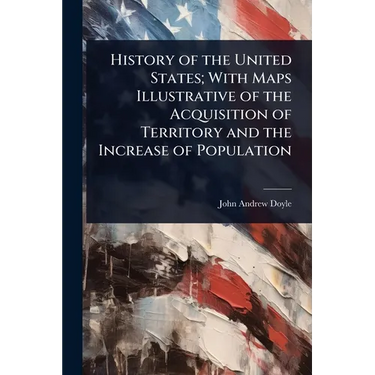 History of the United States; With Maps Illustrative of the Acquisition of Territory and the Increase of Population