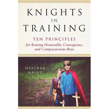 Knights in Training: Ten Principles for Raising Honorable, Courageous, and Compassionate Boys