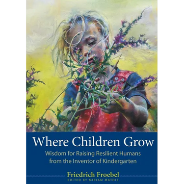 Where Children Grow: Wisdom for Raising Resilient Humans from the Inventor of Kindergarten