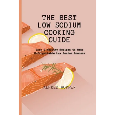 The Best Low Sodium Cooking Guide: Easy & Healthy Recipes to Make Unforgettable Low Sodium Courses