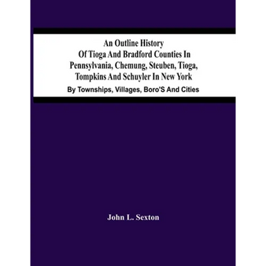 An Outline History Of Tioga And Bradford Counties In Pennsylvania, Chemung, Steuben, Tioga, Tompkins And Schuyler In New York: By Townships, Villages,
