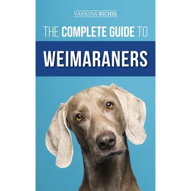 The Complete Guide to Weimaraners: Finding, Selecting, Raising, Training, Feeding, Socializing, and Loving Your New Weimaraner Puppy