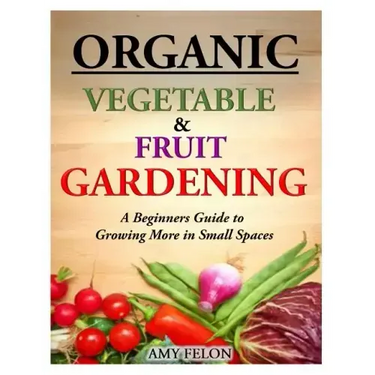 Organic Vegetable and Fruit Gardening: A Beginners Guide to Growing More in Small Spaces