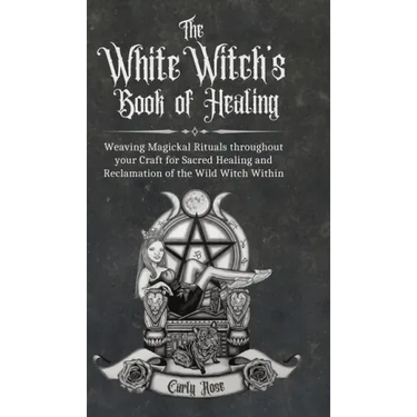The White Witch's Book of Healing: Weaving Magickal Rituals throughout your Craft for Sacred Healing and Reclamation of the Wild Witch Within