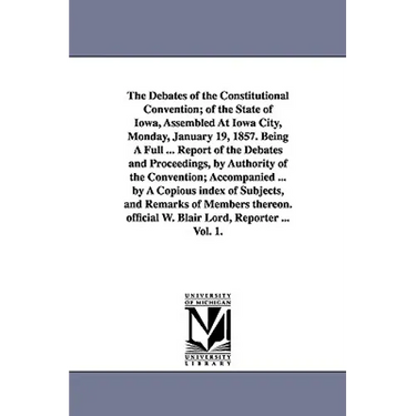 The Debates of the Constitutional Convention; of the State of Iowa, Assembled At Iowa City, Monday, January 19, 1857. Being A Full ... Report of the D