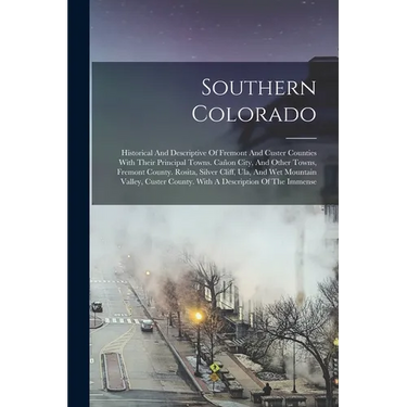 Southern Colorado: Historical And Descriptive Of Fremont And Custer Counties With Their Principal Towns. Cañon City, And Other Towns, Fre