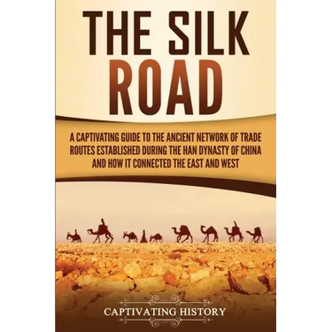 The Silk Road: A Captivating Guide to the Ancient Network of Trade Routes Established during the Han Dynasty of China and How It Connected the East an