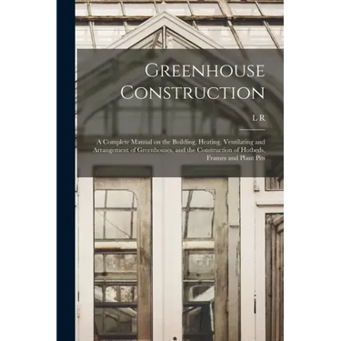 Greenhouse Construction: A Complete Manual on the Building, Heating, Ventilating and Arrangement of Greenhouses, and the Construction of Hotbed
