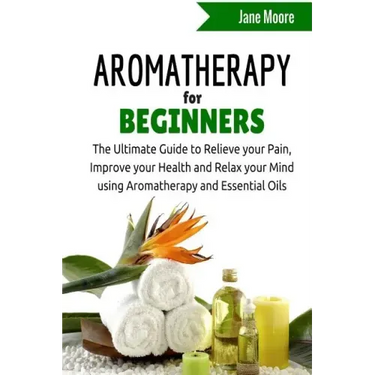 Aromatherapy for Beginners: The Ultimate Guide to Relieve your Pain, Improve your Health and Relax your Mind using Aromatherapy and Essential Oils