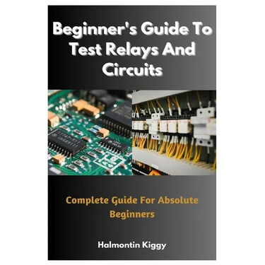 Beginner's Guide To Test Relays And Circuits: Complete Guide For Absolute Beginners