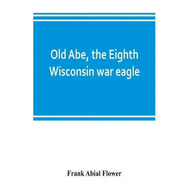 Old Abe, the Eighth Wisconsin war eagle: a full account of his capture and enlistment, exploits in war and honorable as well as useful career in peace