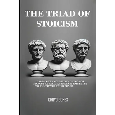 The Triad of Stoicism: The Ancient Teachings of Marcus Aurelius, Seneca & Epictetus To Cultivate Inner Peace