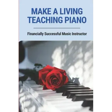 Make A Living Teaching Piano: Financially Successful Music Instructor: How To Start A Music Lesson Business