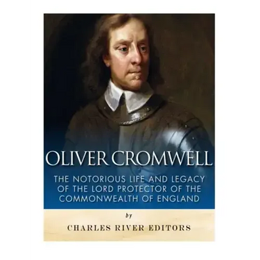 Oliver Cromwell: The Notorious Life and Legacy of the Lord Protector of the Commonwealth of England