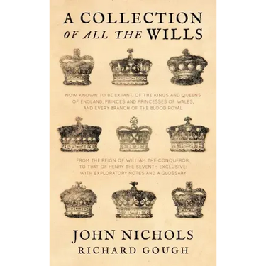 A Collection of All the Wills, Now Known to Be Extant, of the Kings and Queens of England, Princes and Princesses of Wales, and Every Branch of the