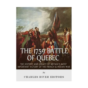 The 1759 Battle of Quebec: The History and Legacy of Britain's Most Important Victory of the French & Indian War