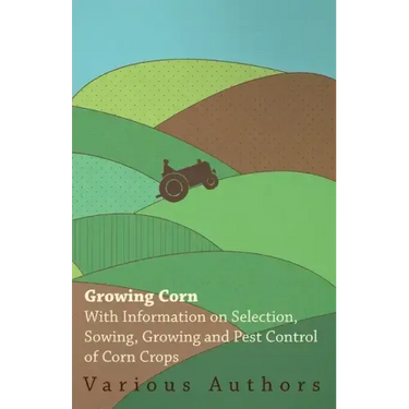 Growing Corn - With Information on Selection, Sowing, Growing and Pest Control of Corn Crops