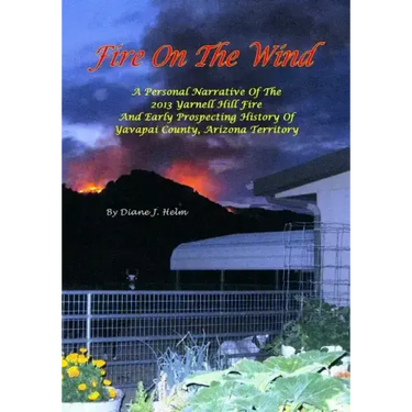 Fire On The Wind: A Personal Narrative of the 2013 Yarnell Hill Fire and Early Prospecting History of Yavapai County, Arizona Territory