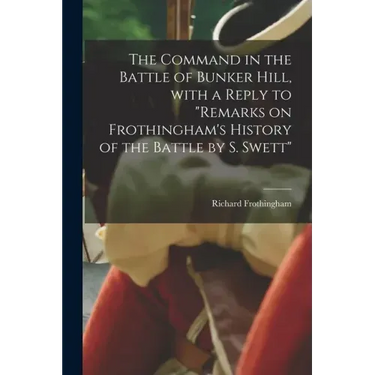 The Command in the Battle of Bunker Hill, With a Reply to "Remarks on Frothingham's History of the Battle by S. Swett"