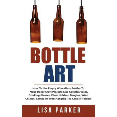 Bottle Art: How To Use Empty Wine Glass Bottles To Make Decor Craft Projects Like Colorful Vases, Drinking Glasses, Plant Holders,