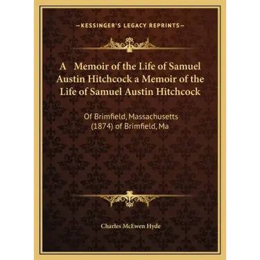 A Memoir of the Life of Samuel Austin Hitchcock a Memoir of the Life of Samuel Austin Hitchcock: Of Brimfield, Massachusetts (1874) of Brimfield, Ma