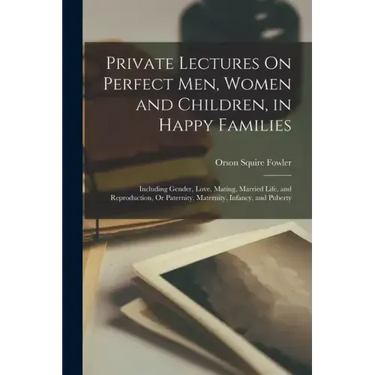 Private Lectures On Perfect Men, Women and Children, in Happy Families: Including Gender, Love, Mating, Married Life, and Reproduction, Or Paternity,