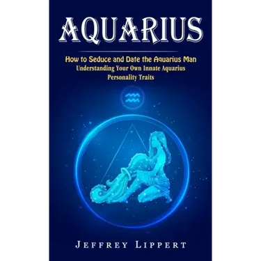 Aquarius: How to Seduce and Date the Aquarius Man (Understanding Your Own Innate Aquarius Personality Traits)