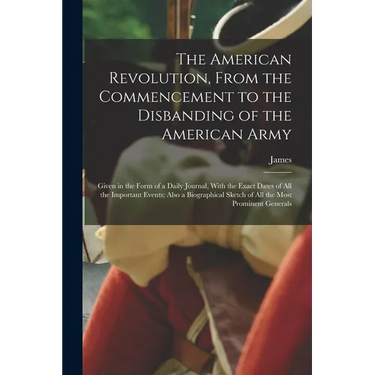 The American Revolution, From the Commencement to the Disbanding of the American Army: Given in the Form of a Daily Journal, With the Exact Dates of A