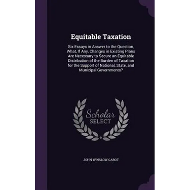Equitable Taxation: Six Essays in Answer to the Question, What, If Any, Changes in Existing Plans Are Necessary to Secure an Equitable Dis
