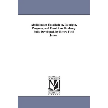 Abolitionism Unveiled; or, Its origin, Progress, and Pernicious Tendency Fully Developed. by Henry Field James.