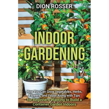 Indoor Gardening: How You Can Grow Vegetables, Herbs, Flowers, and Fruits Along with Tips for Beginners Wanting to Build a Container Garden Indoors