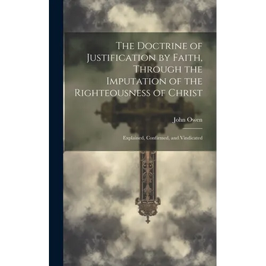 The Doctrine of Justification by Faith, Through the Imputation of the Righteousness of Christ: Explained, Confirmed, and Vindicated