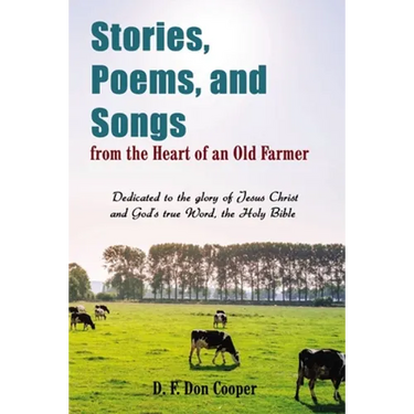 The Stories, Poems, and Songs from the Heart of an Old Farmer: Dedicated to the Glory of Jesus Christ and God's True Word, the Holy Bible