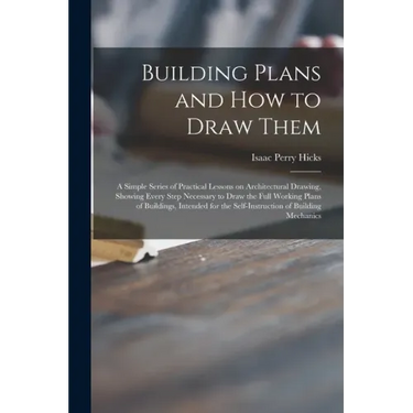 Building Plans and How to Draw Them; a Simple Series of Practical Lessons on Architectural Drawing, Showing Every Step Necessary to Draw the Full Work