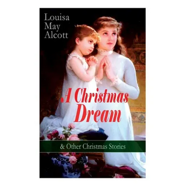 A Christmas Dream & Other Christmas Stories by Louisa May Alcott: Merry Christmas, What the Bell Saw and Said, Becky's Christmas Dream, The Abbot's Gh