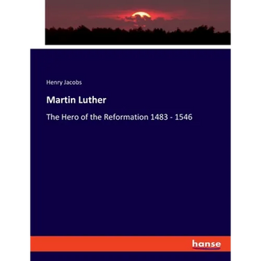Martin Luther: The Hero of the Reformation 1483 - 1546