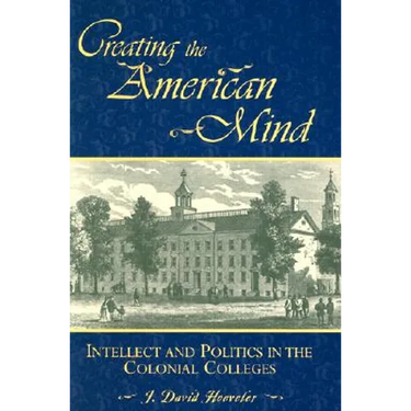 Creating the American Mind: Intellect and Politics in the Colonial Colleges