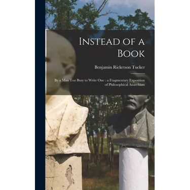 Instead of a Book: by a Man Too Busy to Write One: a Fragmentary Exposition of Philosophical Anarchism