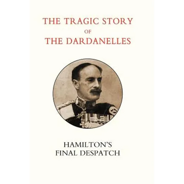 Tragic Story of the Dardanelles. Ian Hamilton's Final Despatch