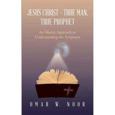 Jesus Christ - True Man, True Prophet: An Islamic Approach to Understanding the Scriptures