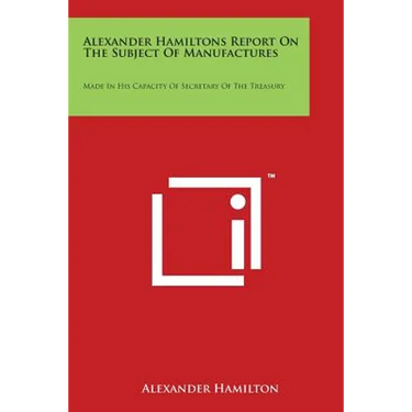 Alexander Hamiltons Report on the Subject of Manufactures: Made in His Capacity of Secretary of the Treasury