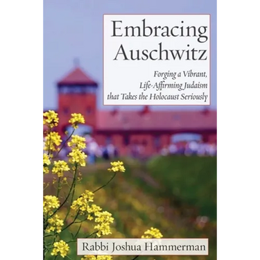 Embracing Auschwitz: Forging a Vibrant, Life-Affirming Judaism that Takes the Holocaust Seriously