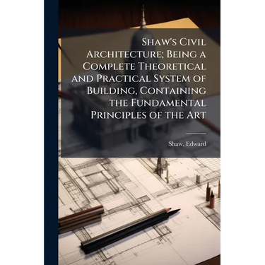 Shaw's Civil Architecture; Being a Complete Theoretical and Practical System of Building, Containing the Fundamental Principles of the Art