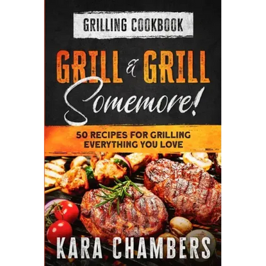 Grilling Cookbook: Grill And Grill Somemore! - Masterful Ways To Serve Up An Amazing Meal: Grill And Grill Somemore