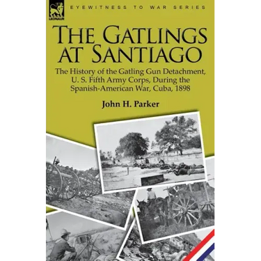 The Gatlings at Santiago: the History of the Gatling Gun Detachment, U. S. Fifth Army Corps, During the Spanish-American War, Cuba, 1898