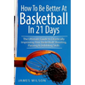 How to Be Better At Basketball in 21 days: The Ultimate Guide to Drastically Improving Your Basketball Shooting, Passing and Dribbling Skills
