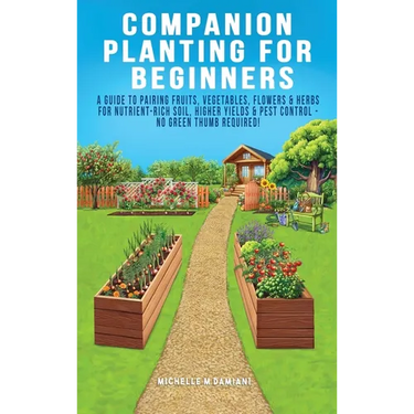 Companion Planting For Beginners: A Guide To Pairing Fruits, Vegetables, Flowers & Herbs For Nutrient-Rich Soil, Higher Yields & Natural Pest Control