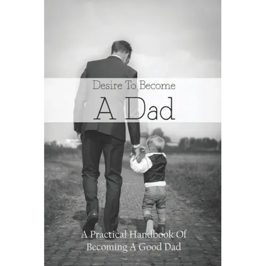 Desire To Become A Dad: A Practical Handbook Of Becoming A Good Dad: How To Be A Good Dad Books