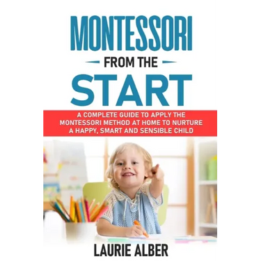 Montessori From The Start: A Complete Guide to Apply the Montessori Method at Home to Nurture a Happy, Smart and Sensible Child